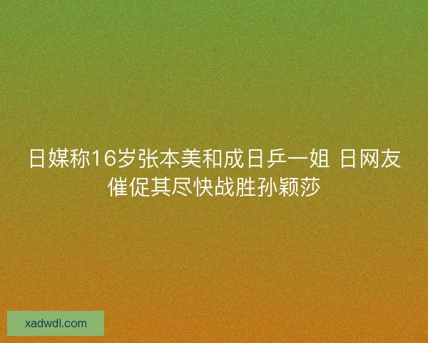 日媒称16岁张本美和成日乒一姐 日网友催促其尽快战胜孙颖莎