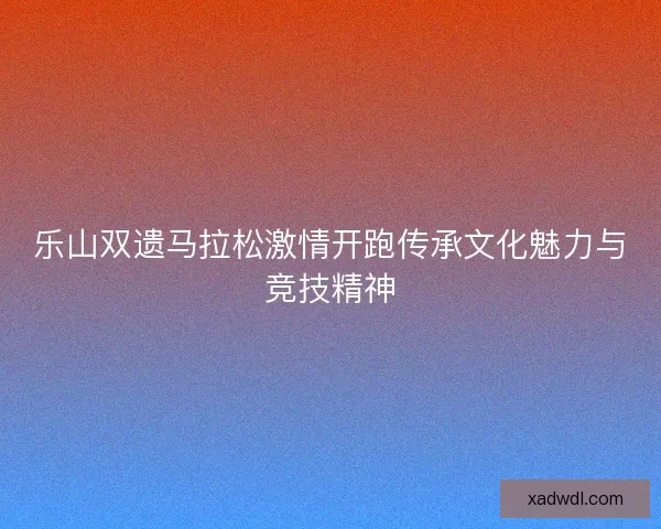 乐山双遗马拉松激情开跑传承文化魅力与竞技精神