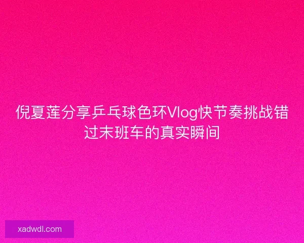 倪夏莲分享乒乓球色环Vlog快节奏挑战错过末班车的真实瞬间