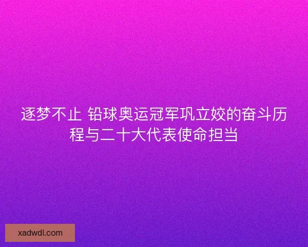 逐梦不止 铅球奥运冠军巩立姣的奋斗历程与二十大代表使命担当