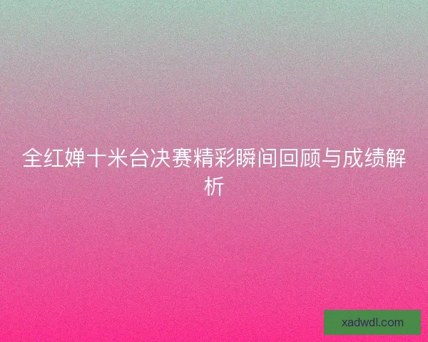 全红婵十米台决赛精彩瞬间回顾与成绩解析